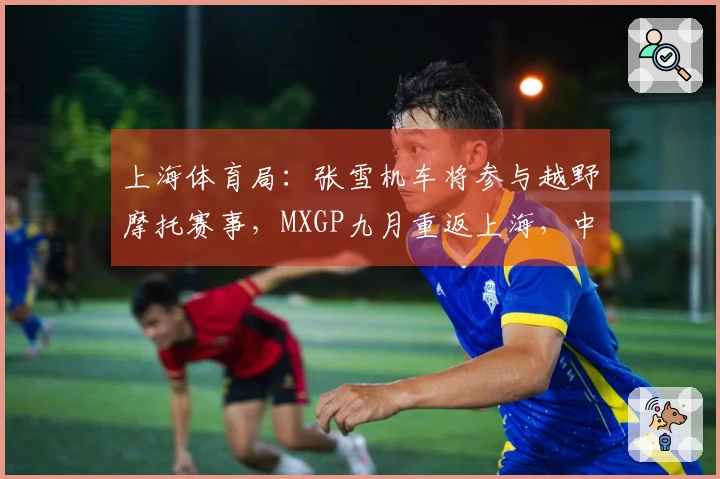 上海体育局：张雪机车将参与越野摩托赛事，MXGP九月重返上海，中国制造对抗国际强队
