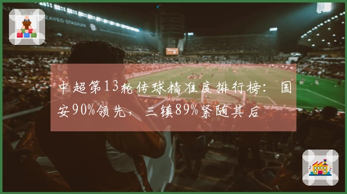 中超第13轮传球精准度排行榜：国安90%领先，三镇89%紧随其后