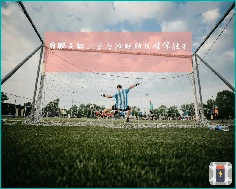 周鹏关键三分与抢断助攻确保胜利