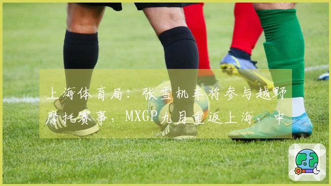 上海体育局：张雪机车将参与越野摩托赛事，MXGP九月重返上海，中国制造对抗国际强队